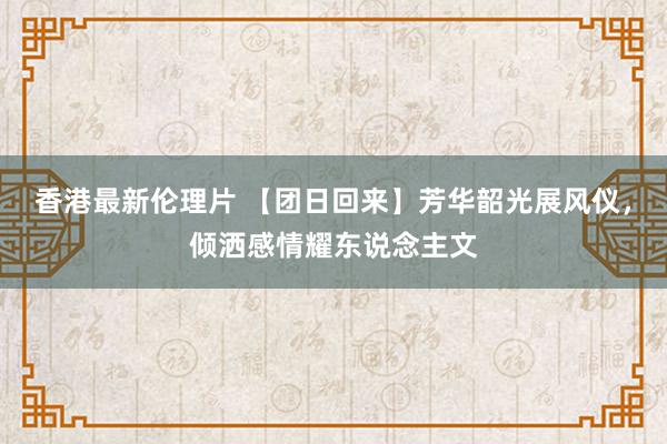 香港最新伦理片 【团日回来】芳华韶光展风仪，倾洒感情耀东说念主文