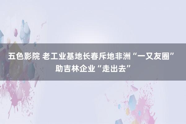 五色影院 老工业基地长春斥地非洲“一又友圈” 助吉林企业“走出去”