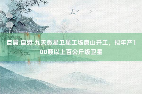 巨屌 自慰 九天微星卫星工场唐山开工，拟年产100颗以上百公斤级卫星