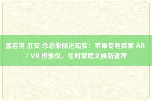 孟若羽 肛交 念念象照进现实：苹果专利探索 AR / VR 投影仪，往时家庭文娱新遴荐