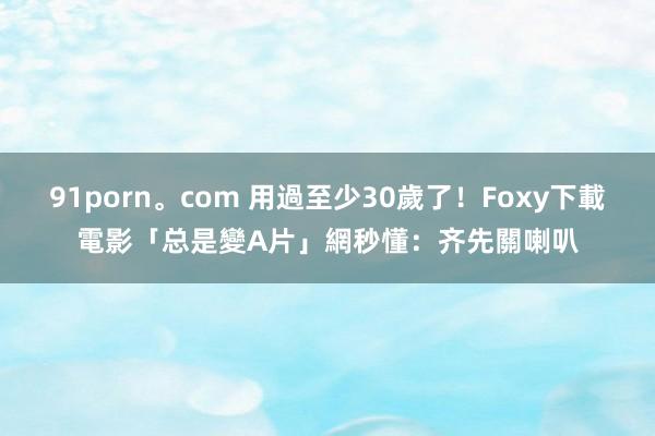 91porn。com 用過至少30歲了！Foxy下載電影「总是變A片」　網秒懂：齐先關喇叭