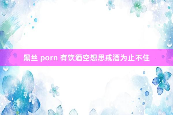 黑丝 porn 有饮酒空想思戒酒为止不住