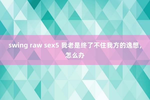 swing raw sex5 我老是终了不住我方的逸想，怎么办