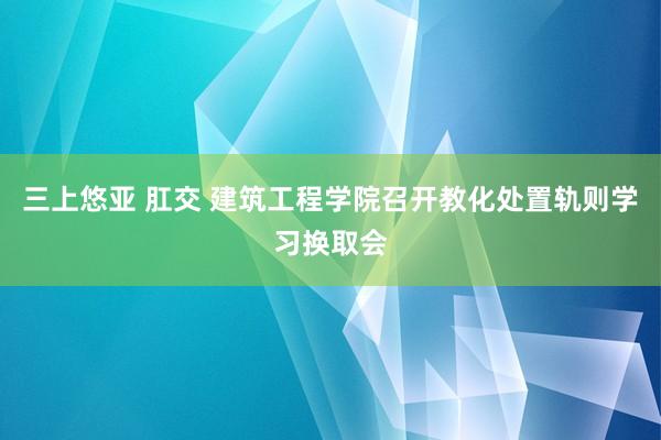 三上悠亚 肛交 建筑工程学院召开教化处置轨则学习换取会