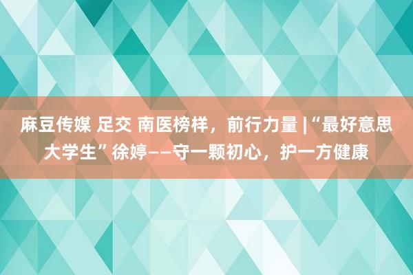 麻豆传媒 足交 南医榜样，前行力量 |“最好意思大学生”徐婷——守一颗初心，护一方健康