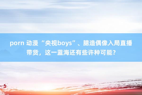 porn 动漫 “央视boys”、臆造偶像入局直播带货，这一蓝海还有些许种可能？