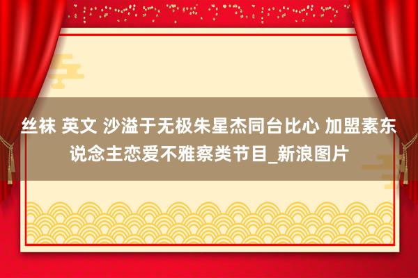 丝袜 英文 沙溢于无极朱星杰同台比心 加盟素东说念主恋爱不雅察类节目_新浪图片