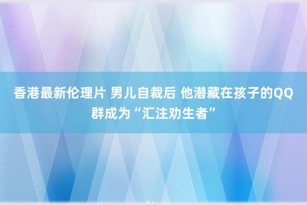 香港最新伦理片 男儿自裁后 他潜藏在孩子的QQ群成为“汇注劝生者”