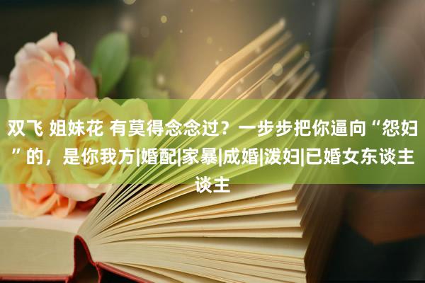 双飞 姐妹花 有莫得念念过？一步步把你逼向“怨妇”的，是你我方|婚配|家暴|成婚|泼妇|已婚女东谈主