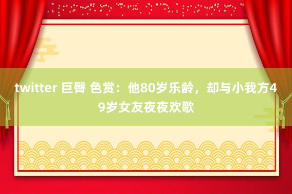 twitter 巨臀 色赏：他80岁乐龄，却与小我方49岁女友夜夜欢歌