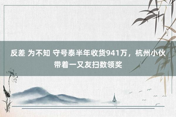 反差 为不知 守号泰半年收货941万，杭州小伙带着一又友扫数领奖