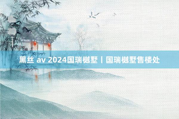 黑丝 av 2024国瑞樾墅丨国瑞樾墅售楼处