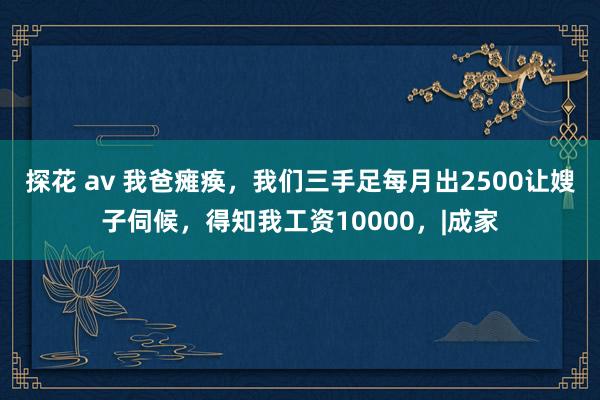 探花 av 我爸瘫痪，我们三手足每月出2500让嫂子伺候，得知我工资10000，|成家