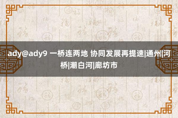 ady@ady9 一桥连两地 协同发展再提速|通州|河桥|潮白河|廊坊市