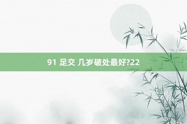 91 足交 几岁破处最好?22