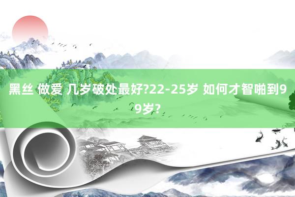 黑丝 做爱 几岁破处最好?22-25岁 如何才智啪到99岁?