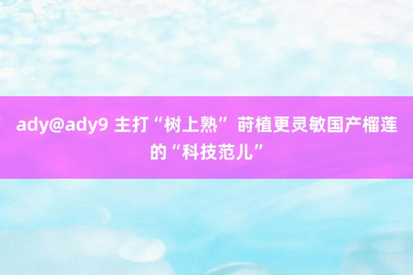 ady@ady9 主打“树上熟” 莳植更灵敏国产榴莲的“科技范儿”