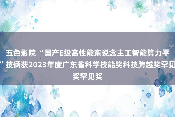 五色影院 “国产E级高性能东说念主工智能算力平台”技俩获2023年度广东省科学技能奖科技跨越奖罕见奖