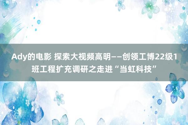 Ady的电影 探索大视频高明——创领工博22级1班工程扩充调研之走进“当虹科技”