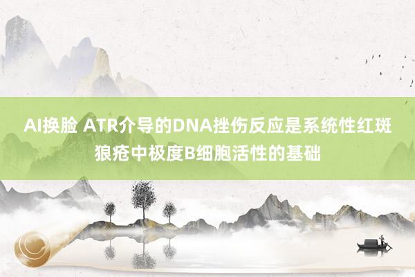 AI换脸 ATR介导的DNA挫伤反应是系统性红斑狼疮中极度B细胞活性的基础