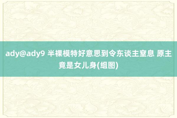 ady@ady9 半裸模特好意思到令东谈主窒息 原主竟是女儿身(组图)