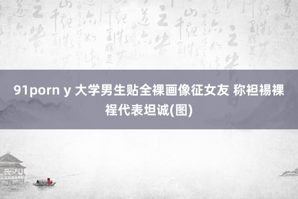 91porn y 大学男生贴全裸画像征女友 称袒裼裸裎代表坦诚(图)