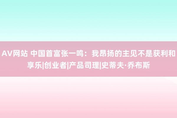 AV网站 中国首富张一鸣：我昂扬的主见不是获利和享乐|创业者|产品司理|史蒂夫·乔布斯