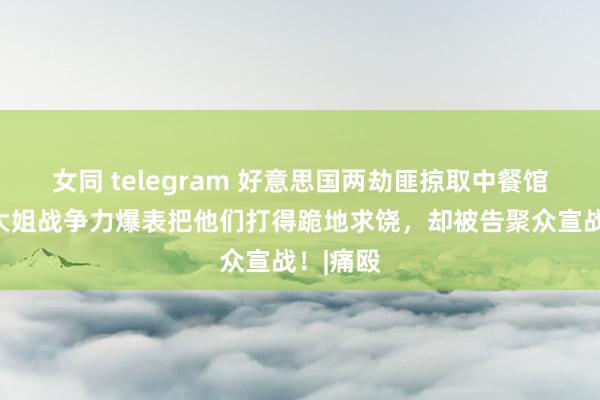 女同 telegram 好意思国两劫匪掠取中餐馆，东北大姐战争力爆表把他们打得跪地求饶，却被告聚众宣战！|痛殴