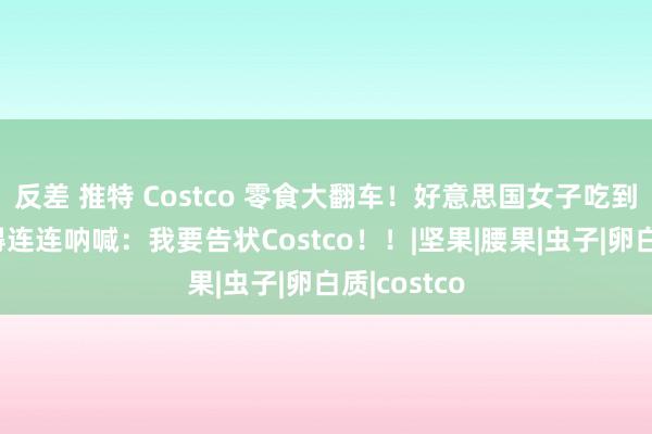 反差 推特 Costco 零食大翻车！好意思国女子吃到一半恶心得连连呐喊：我要告状Costco！！|坚果|腰果|虫子|卵白质|costco