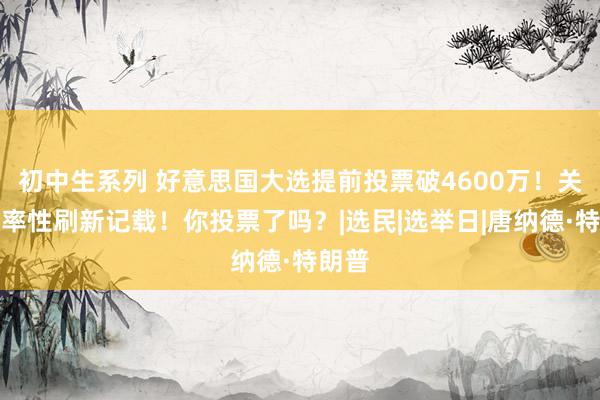 初中生系列 好意思国大选提前投票破4600万！关节州率性刷新记载！你投票了吗？|选民|选举日|唐纳德·特朗普