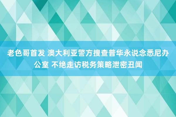 老色哥首发 澳大利亚警方搜查普华永说念悉尼办公室 不绝走访税务策略泄密丑闻