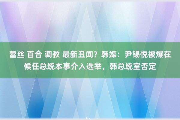 蕾丝 百合 调教 最新丑闻？韩媒：尹锡悦被爆在候任总统本事介入选举，韩总统室否定