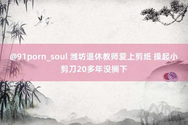 @91porn_soul 潍坊退休教师爱上剪纸 操起小剪刀20多年没搁下