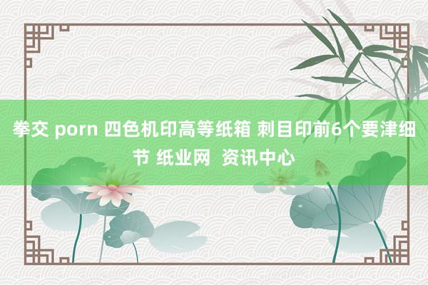 拳交 porn 四色机印高等纸箱 刺目印前6个要津细节 纸业网  资讯中心