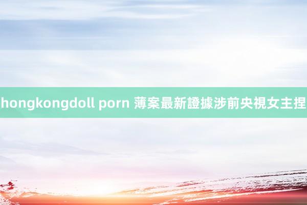 hongkongdoll porn 薄案最新證據涉前央視女主捏