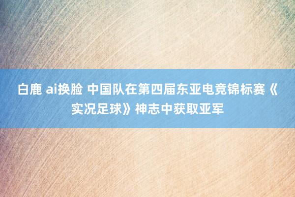 白鹿 ai换脸 中国队在第四届东亚电竞锦标赛《实况足球》神志中获取亚军