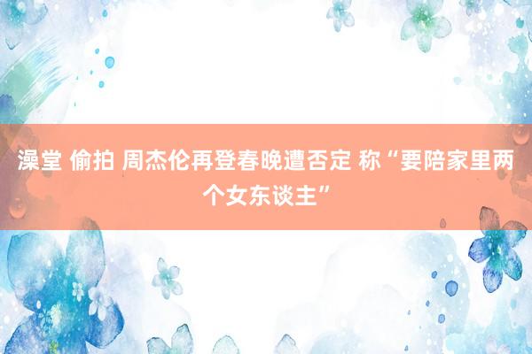 澡堂 偷拍 周杰伦再登春晚遭否定 称“要陪家里两个女东谈主”