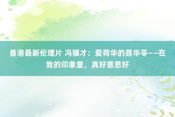 香港最新伦理片 冯骥才：爱荷华的聂华苓——在我的印象里，真好意思好