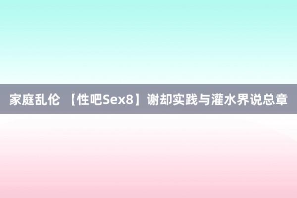 家庭乱伦 【性吧Sex8】谢却实践与灌水界说总章