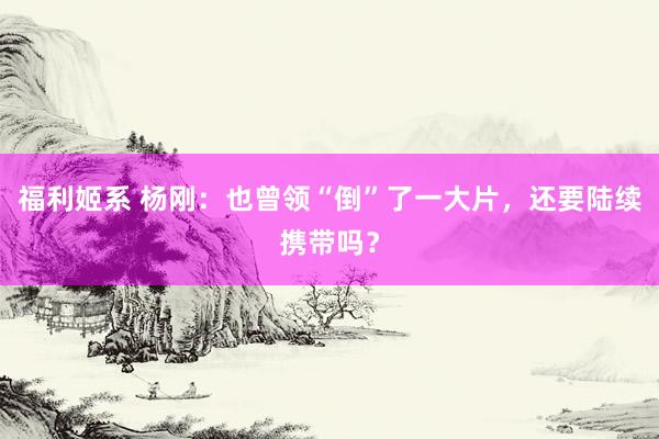 福利姬系 杨刚：也曾领“倒”了一大片，还要陆续携带吗？