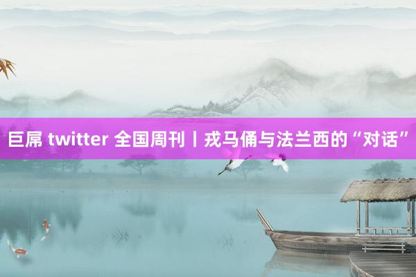 巨屌 twitter 全国周刊丨戎马俑与法兰西的“对话”