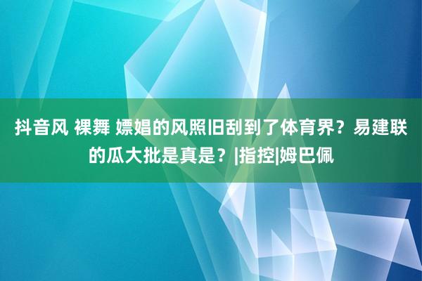 抖音风 裸舞 嫖娼的风照旧刮到了体育界？易建联的瓜大批是真是？|指控|姆巴佩