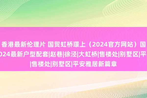 香港最新伦理片 国贸虹桥璟上（2024官方网站）国贸虹桥璟上2024最新户型配套|赵巷|徐泾|大虹桥|售楼处|别墅区|平安雅居新篇章