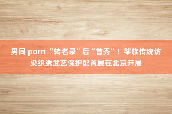 男同 porn “转名录”后“首秀”！黎族传统纺染织绣武艺保护配置展在北京开展