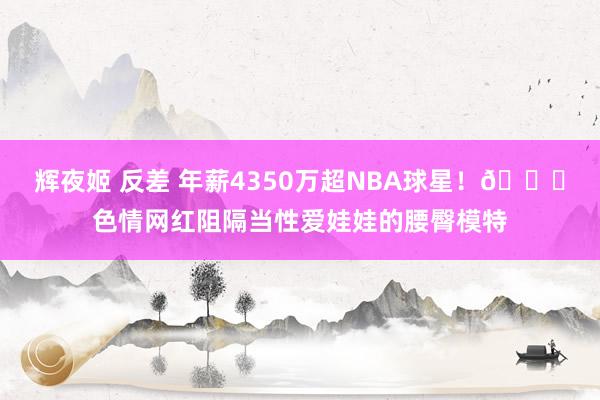 辉夜姬 反差 年薪4350万超NBA球星！🍑色情网红阻隔当性爱娃娃的腰臀模特