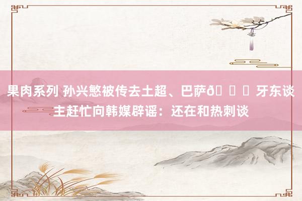 果肉系列 孙兴慜被传去土超、巴萨😅牙东谈主赶忙向韩媒辟谣：还在和热刺谈