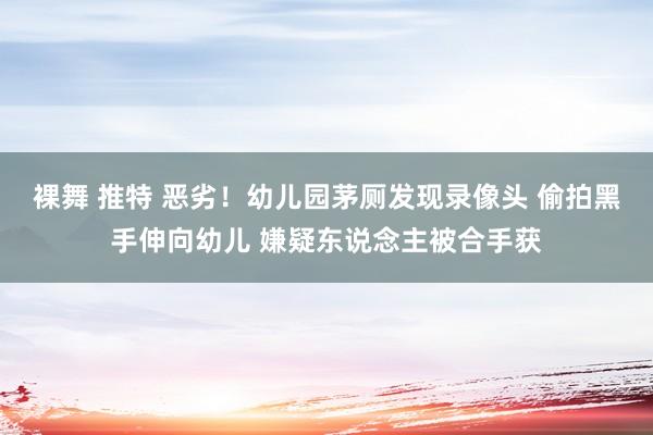 裸舞 推特 恶劣！幼儿园茅厕发现录像头 偷拍黑手伸向幼儿 嫌疑东说念主被合手获