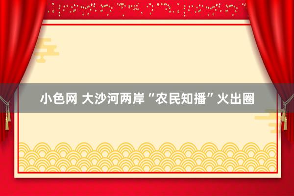 小色网 大沙河两岸“农民知播”火出圈