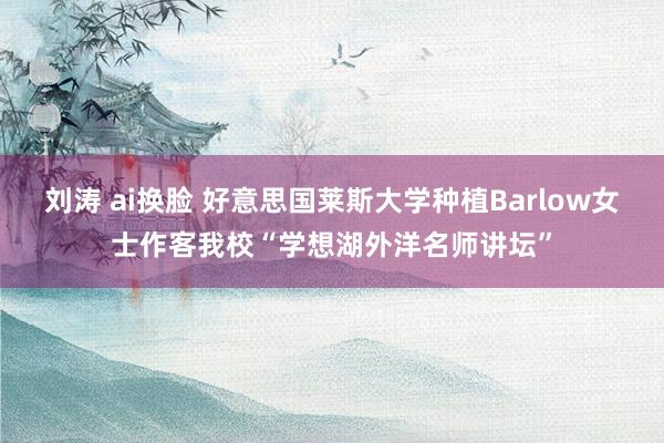 刘涛 ai换脸 好意思国莱斯大学种植Barlow女士作客我校“学想湖外洋名师讲坛”