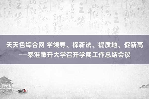 天天色综合网 学领导、探新法、提质地、促新高——秦淮敞开大学召开学期工作总结会议